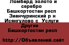 Ломбард золото и серебро - Башкортостан респ., Зианчуринский р-н, Исянгулово с. Услуги » Другие   . Башкортостан респ.